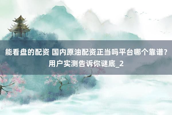 能看盘的配资 国内原油配资正当吗平台哪个靠谱？用户实测告诉你谜底_2