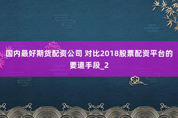 国内最好期货配资公司 对比2018股票配资平台的要道手段_2