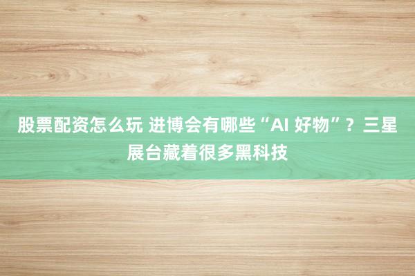 股票配资怎么玩 进博会有哪些“AI 好物”？三星展台藏着很多黑科技