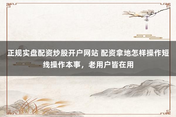 正规实盘配资炒股开户网站 配资拿地怎样操作短线操作本事,老用户皆在用