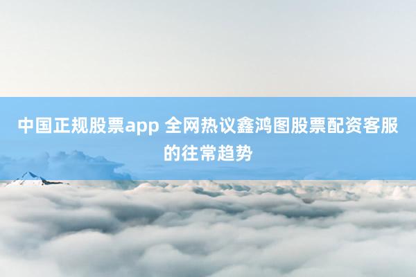 中国正规股票app 全网热议鑫鸿图股票配资客服的往常趋势