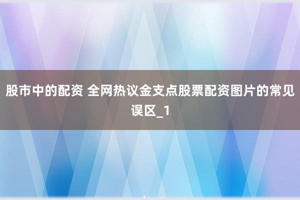 股市中的配资 全网热议金支点股票配资图片的常见误区_1
