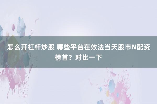 怎么开杠杆炒股 哪些平台在效法当天股市N配资榜首？对比一下