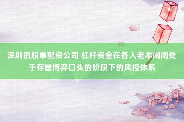 深圳的股票配资公司 杠杆资金在各人老本阛阓处于存量博弈口头的阶段下的风控体系