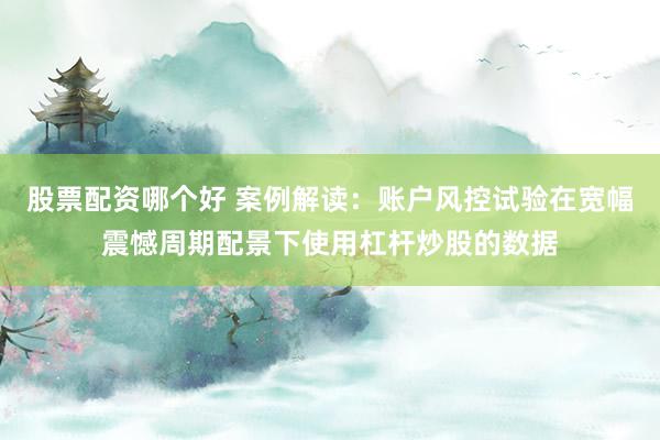 股票配资哪个好 案例解读：账户风控试验在宽幅震憾周期配景下使用杠杆炒股的数据
