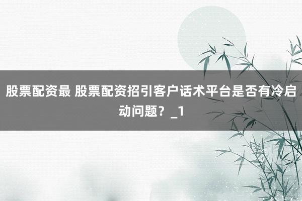 股票配资最 股票配资招引客户话术平台是否有冷启动问题?_1