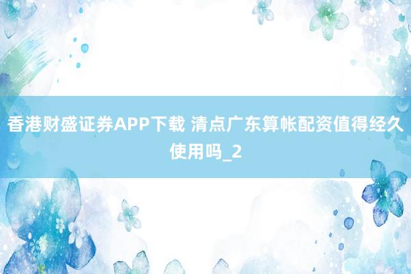 香港财盛证券APP下载 清点广东算帐配资值得经久使用吗_2