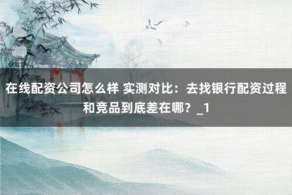 在线配资公司怎么样 实测对比：去找银行配资过程和竞品到底差在哪？_1